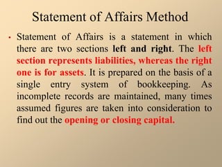 Statement of Affairs Method
• Statement of Affairs is a statement in which
there are two sections left and right. The left
section represents liabilities, whereas the right
one is for assets. It is prepared on the basis of a
single entry system of bookkeeping. As
incomplete records are maintained, many times
assumed figures are taken into consideration to
find out the opening or closing capital.
 