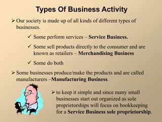 Types Of Business Activity
Our society is made up of all kinds of different types of
businesses.
 Some perform services – Service Business.
 Some sell products directly to the consumer and are
known as retailers – Merchandising Business
 Some do both
Some businesses produce/make the products and are called
manufacturers –Manufacturing Business.
to keep it simple and since many small
businesses start out organized as sole
proprietorships will focus on bookkeeping
for a Service Business sole proprietorship.
 
