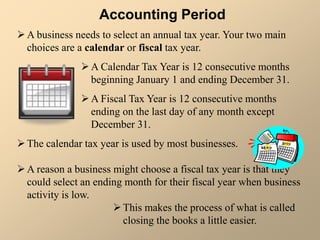 Accounting Period
A business needs to select an annual tax year. Your two main
choices are a calendar or fiscal tax year.
A Calendar Tax Year is 12 consecutive months
beginning January 1 and ending December 31.
A Fiscal Tax Year is 12 consecutive months
ending on the last day of any month except
December 31.
The calendar tax year is used by most businesses.
A reason a business might choose a fiscal tax year is that they
could select an ending month for their fiscal year when business
activity is low.
This makes the process of what is called
closing the books a little easier.
 