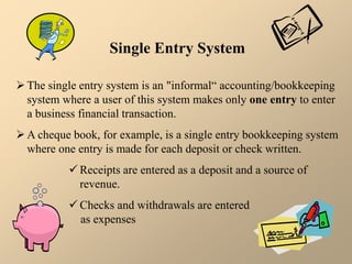 Single Entry System
The single entry system is an "informal“ accounting/bookkeeping
system where a user of this system makes only one entry to enter
a business financial transaction.
A cheque book, for example, is a single entry bookkeeping system
where one entry is made for each deposit or check written.
 Receipts are entered as a deposit and a source of
revenue.
 Checks and withdrawals are entered
as expenses
 