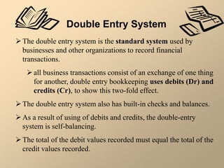 Double Entry System
The double entry system is the standard system used by
businesses and other organizations to record financial
transactions.
all business transactions consist of an exchange of one thing
for another, double entry bookkeeping uses debits (Dr) and
credits (Cr), to show this two-fold effect.
The double entry system also has built-in checks and balances.
As a result of using of debits and credits, the double-entry
system is self-balancing.
The total of the debit values recorded must equal the total of the
credit values recorded.
 