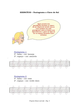 Program Music and Life - Pág. 5
EXERCÍCIO – Pentagrama e Clave de Sol
Pentagrama 1:
5ª. linha – cor: laranja
3º. espaço – cor: amarelo
Pentagrama 2:
4ª. linha – cor: roxo
2º. espaço – cor: verde claro
 