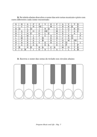Program Music and Life - Pág. 7
2. Na tabela abaixo descubra o nome das sete notas musicais e pinte com
cores diferentes cada nome encontrado:
S B A P Z Y E F A V T U
I C O B SE M I B R E V
B O L D I N O S A U R O
S A P O F ER M A T A C
B T H C O L C H E I A I
S E M I F U S A T R O P
L M X Á I H E B C S O L
A P É Z I R D Y O M ER
N B R E V E R U P O L I
P A R A L E L E A P Í P
V E N E R A Ç A M O T E
C U R I O S I A I L A B
3. Escreva o nome das notas do teclado nos círculos abaixo:
 