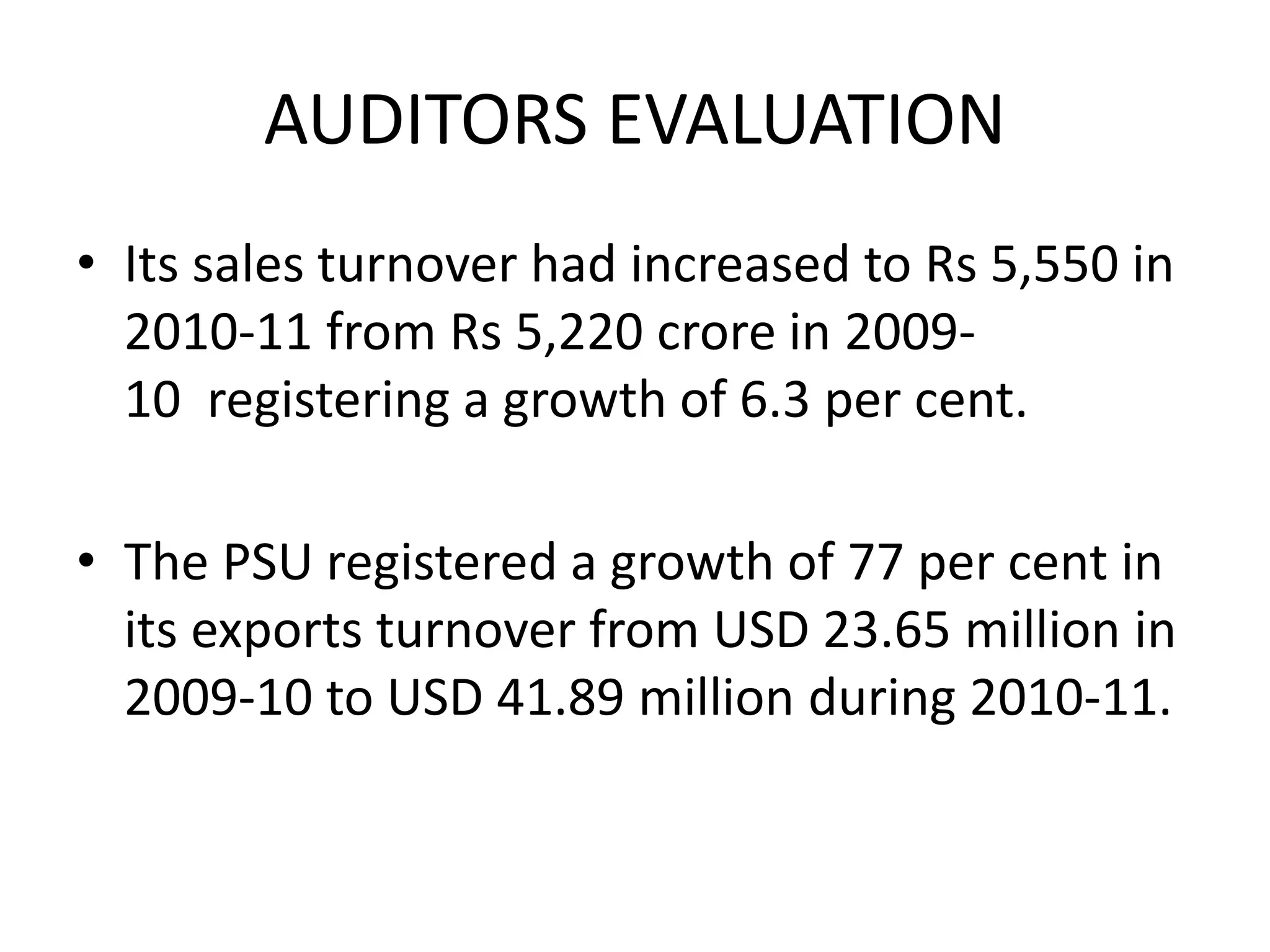 AUDITORS EVALUATION
• Its sales turnover had increased to Rs 5,550 in
2010-11 from Rs 5,220 crore in 2009-
10 registering a growth of 6.3 per cent.
• The PSU registered a growth of 77 per cent in
its exports turnover from USD 23.65 million in
2009-10 to USD 41.89 million during 2010-11.
 