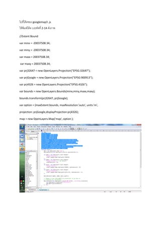 ไปที่โค้ดของ googlemap3 .js
ให้พิมพ์โค้ด บรรทัดที่ 2-14 ดังภาพ
//Extent Bound
var minx = -20037508.34;
var miny = -20037508.34;
var maxx = 20037508.34;
var maxy = 20037508.34;
var prj32647 = new OpenLayers.Projection("EPSG:32647");
var prjGoogle = new OpenLayers.Projection("EPSG:900913");
var prj4326 = new OpenLayers.Projection("EPSG:4326");
var bounds = new OpenLayers.Bounds(minx,miny,maxx,maxy);
bounds.transform(prj32647, prjGoogle);
var option = {maxExtent:bounds, maxResolution:'auto', units:'m',
projection: prjGoogle,displayProjection:prj4326};
map = new OpenLayers.Map('map', option );
 