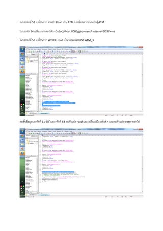 ในบรรทัดที่ 53 เปลี่ยนจาก ตัวแปร Road เป็น ATM > เปลี่ยนจากถนนเป็นตู้ATM
ในบรรทัด 54 เปลี่ยนจาก url เดิมเป็น locolhost:8080/geoserver/ InternetGIS3/wms
ในบรรทดัที่ 56 เปลี่ยนจาก WORK: road เป็น InternetGIS3:ATM_3
ลบชั้นข้อมูลบรรทัดที่ 61-68 ในบรรทัดที่ 63 ลบตัวแปร road และ เปลี่ยนเป็น ATM > และลบตัวแปร water ออกไป
 