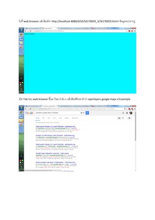ไปที่ web browser แล้วพิมพ์ว่า http://localhost:8080/GIS3/56170059_3/56170059.html> ข้อมูลจะปรากฏ
เปิด Tab ของ web browser ขึ้นมาใหม่ 1 อัน > แล้วพิมพ์ค้นหาคาว่า openlayers google maps v3 example
 