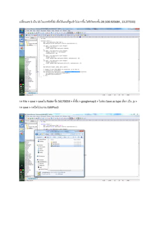 เปลี่ยนเลข 5 เป็น 15 ในบรรทัดที่31 เพื่อให้แผนที่ซูมเข้าไปมากขึ้น ใส่พิกัดตรงชั้น 28 (100.925684 , 13.277333)
กด File > save > saveใน floder ชื่อ 56170059 > ตั้งชื่อ > googlemap3 > ในช่อง Save as type เลือก เป็น .js >
กด save > กดปิดโปรแกรม EditPlus3
 