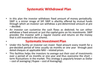 Systematic Withdrawal Plan
• In this plan the investor withdraws fixed amount of money periodically.
SWP is a mirror image of SIP. SWP is afacility offered by mutual funds
through which an investor can withdraw a pre-determined amount at pre
– decided.
• An investor can customise the cash flows as dedsired; he can either
withdraw a fixed amount or just the capital gains on his investments. SWP
provides the investor with a regular income and returns on the money
that is still invested in the scheme.
• Systematic InvestmentPlan
• Under this facility an investor can invest fixed amount every month for a
pre-decided period of time usually six months or one year through post
dated cheques at applicable NAV – related prices.
• This facilities helps the investors to average out their cost of investments
over a period of six months or one year and thus overcome the short –
term fluctuations in the market. This strategy is popularly known as Dollar
– cost of averaging ( Rupee – cost of Averaging).
 