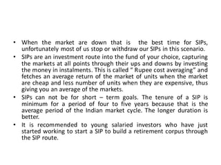 • When the market are down that is the best time for SIPs,
unfortunately most of us stop or withdraw our SIPs in this scenario.
• SIPs are an investment route into the fund of your choice, capturing
the markets at all points through their ups and downs by investing
the money in instalments. This is called “ Rupee cost averaging” and
fetches an average return of the market of units when the market
are cheap and less number of units when they are expensive, thus
giving you an average of the markets.
• SIPs can not be for short – term goals. The tenure of a SIP is
minimum for a period of four to five years because that is the
average period of the Indian market cycle. The longer duration is
better.
• It is recommended to young salaried investors who have just
started working to start a SIP to build a retirement corpus through
the SIP route.
 