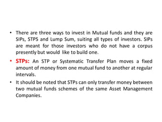 • There are three ways to invest in Mutual funds and they are
SIPs, STPS and Lump Sum, suiting all types of investors. SIPs
are meant for those investors who do not have a corpus
presently but would like to build one.
• STPs: An STP or Systematic Transfer Plan moves a fixed
amount of money from one mutual fund to another at regular
intervals.
• It should be noted that STPs can only transfer money between
two mutual funds schemes of the same Asset Management
Companies.
 