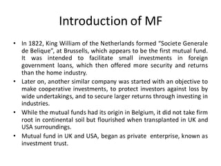 Introduction of MF
• In 1822, King William of the Netherlands formed “Societe Generale
de Belique”, at Brussells, which appears to be the first mutual fund.
It was intended to facilitate small investments in foreign
government loans, which then offered more security and returns
than the home industry.
• Later on, another similar company was started with an objective to
make cooperative investments, to protect investors against loss by
wide undertakings, and to secure larger returns through investing in
industries.
• While the mutual funds had its origin in Belgium, it did not take firm
root in continental soil but flourished when transplanted in UK and
USA surroundings.
• Mutual fund in UK and USA, began as private enterprise, known as
investment trust.
 