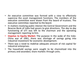 • An executive committee was formed with a view to effectively
supervise the asset management functions. The members of the
executive committee were drawn from the board of trustees. The
executive committee reported to the board.
• In matters involving public interest the Central Government and the
Reserve Bank of India had posers to give directions. The day to day
functioning of UTI was left to the chairman and the operating
management reporting to him.
• Impetus to Equity Market: The purpose In the wake of the Indo-
China war of 1961, there was shortage of savings going into
industrial investment for economic development.
• There was a need to mobilize adequate amount of risk capital for
industrial enterprises.
• The household savings were sought to be channelized into the
primary and secondary share markets through units.
 