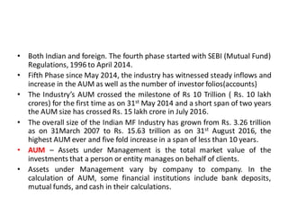 • Both Indian and foreign. The fourth phase started with SEBI (Mutual Fund)
Regulations, 1996 to April 2014.
• Fifth Phase since May 2014, the industry has witnessed steady inflows and
increase in the AUM as well as the number of investor folios(accounts)
• The Industry’s AUM crossed the milestone of Rs 10 Trillion ( Rs. 10 lakh
crores) for the first time as on 31st May 2014 and a short span of two years
the AUM size has crossed Rs. 15 lakh crore in July 2016.
• The overall size of the Indian MF Industry has grown from Rs. 3.26 trillion
as on 31March 2007 to Rs. 15.63 trillion as on 31st August 2016, the
highest AUM ever and five fold increase in a span of less than 10 years.
• AUM – Assets under Management is the total market value of the
investments that a person or entity manages on behalf of clients.
• Assets under Management vary by company to company. In the
calculation of AUM, some financial institutions include bank deposits,
mutual funds, and cash in their calculations.
 