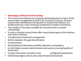 • Advantages of Mutual Fund investing:
• The mutual fund industry has enjoyed substantialgrowth in terms of the
assets under managementas well as the investors’ accounts. Of many
reasons that contributed to the growth of mutual fund industry, the
fundamental one is the increasing complexity of modern investment.
• The number of securities available for investmenthas increased
substantially.
• In such a situation mutual funds offer several advantages to the investors
over direct investing.
• a) Professional investmentmanagement
• b) Risk reduction through diversification
• c) Convenience
• d) Availability of alternative portfolio objectives and products
• e) Unit holders account administration and service ensuring liquidity of
investment
• f) Lower transaction and other costs g) Regulatoryprotection
• h) Relatively higher returns than other financial instruments
 