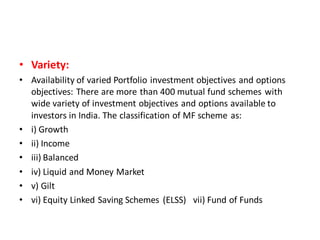 • Variety:
• Availability of varied Portfolio investment objectives and options
objectives: There are more than 400 mutual fund schemes with
wide variety of investment objectives and options available to
investors in India. The classification of MF scheme as:
• i) Growth
• ii) Income
• iii) Balanced
• iv) Liquid and Money Market
• v) Gilt
• vi) Equity Linked Saving Schemes (ELSS) vii) Fund of Funds
 