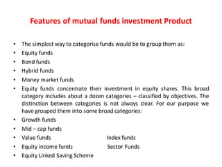 Features of mutual funds investment Product
• The simplest way to categorise funds would be to group them as:
• Equity funds
• Bond funds
• Hybrid funds
• Money market funds
• Equity funds concentrate their investment in equity shares. This broad
category includes about a dozen categories – classified by objectives. The
distinction between categories is not always clear. For our purpose we
have grouped them into some broad categories:
• Growth funds
• Mid – cap funds
• Value funds Index funds
• Equity income funds Sector Funds
• Equity Linked Saving Scheme
 