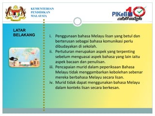 i. Penggunaan bahasa Melayu lisan yang betul dan
berterusan sebagai bahasa komunikasi perlu
dibudayakan di sekolah.
ii. Pertuturan merupakan aspek yang terpenting
sebelum menguasai aspek bahasa yang lain iaitu
aspek bacaan dan penulisan.
iii. Pencapaian murid dalam peperiksaan Bahasa
Melayu tidak menggambarkan kebolehan sebenar
mereka berbahasa Melayu secara lisan.
iv. Murid tidak dapat menggunakan bahasa Melayu
dalam konteks lisan secara berkesan.
LATAR
BELAKANG
KEMENTERIAN
PENDIDIKAN
MALAYSIA
 