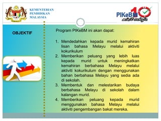 OBJEKTIF
1. Mendedahkan kepada murid kemahiran
lisan bahasa Melayu melalui aktiviti
kokurikulum
2. Memberikan peluang yang lebih luas
kepada murid untuk meningkatkan
kemahiran berbahasa Melayu melalui
aktiviti kokurikulum dengan menggunakan
bahan berbahasa Melayu yang sedia ada
di sekolah.
3. Membentuk dan melestarikan budaya
berbahasa Melayu di sekolah dalam
kalangan murid.
4. Memberikan peluang kepada murid
menggunakan bahasa Melayu melalui
aktiviti pengembangan bakat mereka.
Program PIKeBM ini akan dapat:
KEMENTERIAN
PENDIDIKAN
MALAYSIA
 