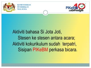KEMENTERIAN
PENDIDIKAN
MALAYSIA
Aktiviti bahasa Si Jota Joti,
Stesen ke stesen antara acara;
Aktiviti kokurikulum sudah terpatri,
Sisipan PIKeBM perkasa bicara.
 