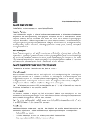 6	 Fundamentals of Computer
based on purpose
On the basis of purpose, computers are categorised as following
General Purpose
These computers are designed to work on different types of applications. In these types of computers the
programs are not stored permanently rather programs are input at the time of their execution. Personal
computers, including desktops, notebooks, smart phones and tablets, are all examples of general-purpose
computers. Various tasks can be accomplished by using general purpose computers : For example writing and
editing (word processing), manipulating different facts and figures in various databases, tracking manufacturing
inventory, making scientific calculations, controlling organization’s security system, electricity consumption,
building temperature etc.
Special Purpose
Special-Purpose computers are task specific computers and are designed to solve a particular problem. They
are also known as dedicated computers, because these computers are dedicated to perform a single particular
task repetitively. Examples of such computer systems include the traffic control system ,they are also used in
video games ,navigational systems in an aircraft, weather forecasting, satellite launch tracking, oil exploration,
and in automotive industries, keeping time in a digital watch, or Robot helicopter.
based on Memory Size and Performance
Computers can be generally classified by size and power as follows –
Micro Computer
A microcomputer is a computer that uses a microprocessor as its central processing unit. Microcomputers
are physically smaller in size as compared to mainframe and minicomputers. Many microcomputers when
equipped with a keyboard and screen for input and output respectively can be used as personal computers
(in the generic sense) .Microcomputers are easier to use and also inexpensive as the memory used by them i.e
microprocessors and semi conductors have become cheaper in the last few years.
E.g. : The various micro computers widely available are IBM pcs , APPLE mac etc.the small types of pcs like
the palmtop and handheld are now becoming available.
Minicomputer
It is a midsize computer. In the past few years the difference between large minicomputers and small
mainframes has decreased significantly just like the distinction between small minicomputers and workstations.
A minicomputer can support upto 200 users at the same time.
E.g. : The various machines widely available are vax series 8200 and 8300, honeywell(xps-100), icl’s series
36 level 20,50,60 galaxy-21, hcl-4, nelco-5000 and others.
Mainframe
Mainframe computers known as the “Big Iron” are computers that are used primarily by corporate and
governmental organizations . Modern mainframe design is generally defined by the following features:
•	 High reliability and security
•	 Extensive input-output facilities with the ability to offload to separate engines
•	 Strict backward compatibility with older version of software
 