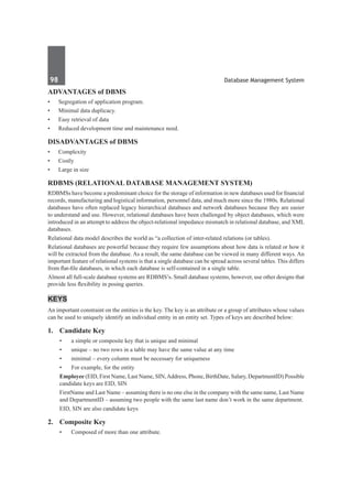 98	 Database Management System
Advantages of DBMS
•	 Segregation of application program.
•	 Minimal data duplicacy.
•	 Easy retrieval of data
•	 Reduced development time and maintenance need.
Disadvantages of DBMS
•	 Complexity
•	 Costly
•	 Large in size
RDBMS (Relational database management system)
RDBMSs have become a predominant choice for the storage of information in new databases used for financial
records, manufacturing and logistical information, personnel data, and much more since the 1980s. Relational
databases have often replaced legacy hierarchical databases and network databases because they are easier
to understand and use. However, relational databases have been challenged by object databases, which were
introduced in an attempt to address the object-relational impedance mismatch in relational database, and XML
databases.
Relational data model describes the world as “a collection of inter-related relations (or tables).
Relational databases are powerful because they require few assumptions about how data is related or how it
will be extracted from the database. As a result, the same database can be viewed in many different ways. An
important feature of relational systems is that a single database can be spread across several tables. This differs
from flat-file databases, in which each database is self-contained in a single table.
Almost all full-scale database systems are RDBMS’s. Small database systems, however, use other designs that
provide less flexibility in posing queries.
Keys
An important constraint on the entities is the key. The key is an attribute or a group of attributes whose values
can be used to uniquely identify an individual entity in an entity set. Types of keys are described below:
1.	 Candidate Key
•	 a simple or composite key that is unique and minimal
•	 unique – no two rows in a table may have the same value at any time
•	 minimal – every column must be necessary for uniqueness
•	 For example, for the entity
	 Employee (EID, First Name, Last Name, SIN,Address, Phone, BirthDate, Salary, DepartmentID) Possible
candidate keys are EID, SIN
	 FirstName and Last Name – assuming there is no one else in the company with the same name, Last Name
and DepartmentID – assuming two people with the same last name don’t work in the same department.
	 EID, SIN are also candidate keys
2. 	 Composite Key
•	 Composed of more than one attribute.
 
