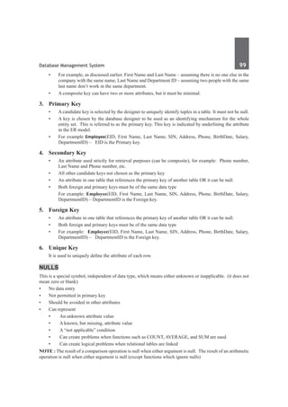 Database Management System	 99	
•	 For example, as discussed earlier. First Name and Last Name – assuming there is no one else in the
company with the same name, Last Name and Department ID – assuming two people with the same
last name don’t work in the same department.
•	 A composite key can have two or more attributes, but it must be minimal.
3. 	 Primary Key
•	 A candidate key is selected by the designer to uniquely identify tuples in a table. It must not be null.
•	 A key is chosen by the database designer to be used as an identifying mechanism for the whole
entity set.  This is referred to as the primary key. This key is indicated by underlining the attribute
in the ER model.
•	 For example Employee(EID, First Name, Last Name, SIN, Address, Phone, BirthDate, Salary,
DepartmentID) –   EID is the Primary key.
4.	 Secondary Key
•	 An attribute used strictly for retrieval purposes (can be composite), for example:  Phone number,
Last Name and Phone number, etc.
•	 All other candidate keys not chosen as the primary key
•	 An attribute in one table that references the primary key of another table OR it can be null.
•	 Both foreign and primary keys must be of the same data type
	 For example: Employee(EID, First Name, Last Name, SIN, Address, Phone, BirthDate, Salary,
DepartmentID) – DepartmentID is the Foreign key.
5.	 Foreign Key
•	 An attribute in one table that references the primary key of another table OR it can be null.
•	 Both foreign and primary keys must be of the same data type
•	 For example:  Employee(EID, First Name, Last Name, SIN, Address, Phone, BirthDate, Salary,
DepartmentID) –   DepartmentID is the Foreign key.
6.	 Unique Key  
	 It is used to uniquely define the attribute of each row.
Nulls
This is a special symbol, independent of data type, which means either unknown or inapplicable.  (it does not
mean zero or blank)
•	 No data entry
•	 Not permitted in primary key
•	 Should be avoided in other attributes
•	 Can represent
•	 An unknown attribute value
•	 A known, but missing, attribute value
•	 A “not applicable” condition
•	 Can create problems when functions such as COUNT, AVERAGE, and SUM are used
•	 Can create logical problems when relational tables are linked
NOTE : The result of a comparison operation is null when either argument is null.  The result of an arithmetic
operation is null when either argument is null (except functions which ignore nulls)
 