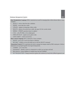 Database Management System	 101	
Data Manipulation Language (DML) statements are used for managing data within schema objects. Some
examples:
•	 SELECT - retrieve data from the a database
•	 INSERT - insert data into a table
•	 UPDATE - updates existing data within a table
•	 DELETE - deletes all records from a table, the space for the records remain
•	 MERGE - UPSERT operation (insert or update)
•	 CALL - call a PL/SQL or Java subprogram
•	 EXPLAIN PLAN - explain access path to data
•	 LOCK TABLE - control concurrency
Data Control Language (DCL) statements. Some examples:
•	 GRANT - gives user’s access privileges to database
•	 REVOKE - withdraw access privileges given with the GRANT command
Transaction Control (TCL) statements are used to manage the changes made by DML statements. It allows
statements to be grouped together into logical transactions.
•	 COMMIT - save work done
•	 SAVEPOINT - identify a point in a transaction to which you can later roll back
•	 ROLLBACK - restore database to original since the last COMMIT
•	 SETTRANSACTION - Change transaction options like isolation level and what rollback segment to use
 