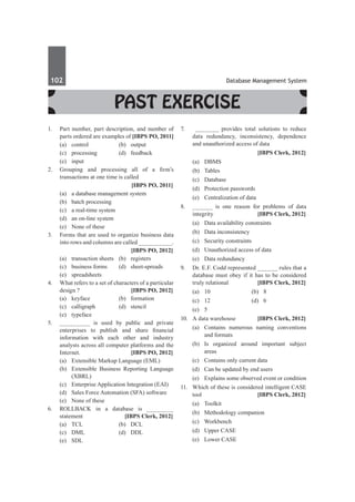 102	 Database Management System
Past Exercise
1.	 Part number, part description, and number of
parts ordered are examples of [IBPS PO, 2011]
	 (a)	 control 	 (b)	 output 	
	 (c) 	processing 	 (d)	 feedback 	
	 (e)	input
2.	 Grouping and processing all of a firm’s
transactions at one time is called
		 [IBPS PO, 2011]
	 (a)	 a database management system
	 (b)	 batch processing 		
	 (c)	 a real-time system
	 (d)	 an on-line system
	 (e)	 None of these
3.	 Forms that are used to organize business data
into rows and columns are called __________.
		 [IBPS PO, 2012]
	 (a)	 transaction sheets	 (b)	 registers
	 (c)	 business forms	 (d)	 sheet-spreads
	 (e)	spreadsheets
4.	 What refers to a set of characters of a particular
design ?	 [IBPS PO, 2012]
	 (a)	keyface	 (b)	formation
	 (c)	calligraph	 (d)	stencil
	 (e)	typeface
5. 	 _________ is used by public and private
enterprises to publish and share financial
information with each other and industry
analysts across all computer platforms and the
Internet.	 [IBPS PO, 2012]
	 (a)	 Extensible Markup Language (EML)
	 (b)	 Extensible Business Reporting Language
(XBRL)
	 (c)	 Enterprise Application Integration (EAI)
	 (d)	 Sales Force Automation (SFA) software
	 (e)	 None of these
6.	 ROLLBACK in a database is ________
statement	 [IBPS Clerk, 2012]
	 (a)	 TCL	 (b)	 DCL
	 (c)	 DML	 (d)	 DDL
	 (e)	 SDL
7.	 _______ provides total solutions to reduce
data redundancy, inconsistency, dependence
and unauthorized access of data
		 [IBPS Clerk, 2012]
	 (a)	 DBMS	
	 (b)	Tables
	 (c)	 Database	
	 (d)	 Protection passwords
	 (e)	 Centralization of data
8.	 ______ is one reason for problems of data
integrity 	 [IBPS Clerk, 2012]
	 (a)	 Data availability constraints
	 (b)	 Data inconsistency
	 (c)	 Security constraints
	 (d)	 Unauthorized access of data
	 (e)	 Data redundancy
9.	 Dr. E.F. Codd represented ______ rules that a
database must obey if it has to be considered
truly relational 	 [IBPS Clerk, 2012]
	 (a)	 10	 (b)	 8
	 (c)	12	 (d)	6
	 (e)	 5
10.	 A data warehouse 	 [IBPS Clerk, 2012]
	 (a)	 Contains numerous naming conventions
and formats
	 (b)	Is organized around important subject
areas
	 (c)	 Contains only current data
	 (d)	 Can be updated by end users
	 (e)	 Explains some observed event or condition
11.	 Which of these is considered intelligent CASE
tool 	 [IBPS Clerk, 2012]
	 (a)	Toolkit	
	 (b)	 Methodology companion
	 (c)	Workbench	
	 (d)	 Upper CASe	
	 (e)	 Lower CASe
 