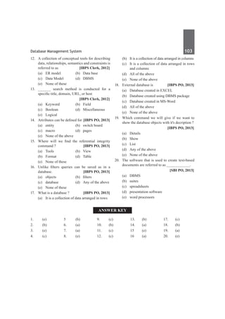Database Management System	 103	
12.	 A collection of conceptual tools for describing
data, relationships, semantics and constraints is
referred to as 	 [IBPS Clerk, 2012]
	 (a)	 ER model	 (b)	 Data base
	 (c)	 Data Model	 (d)	 DBMS
	 (e)	 None of these
13.	 ______ search method is conducted for a
specific title, domain, URL, or host
		 [IBPS Clerk, 2012]
	 (a)	Keyword	 (b)	Field
	 (c)	Boolean	 (d)	Miscellaneous
	 (e)	Logical
14.	 Attributes can be defined for	[IBPS PO, 2013]
	 (a)	 entity	 (b)	 switch board
	 (c)	macro	 (d)	pages
	 (e)	 None of the above
15.	 Where will we find the referential integrity
command ?	 [IBPS PO, 2013]
	 (a)	Tools	 (b)	View
	 (b)	Format	 (d)	Table
	 (e)	 None of these
16.	 Unlike filters queries can be saved as in a
database.	 [IBPS PO, 2013]
	 (a)	 objects	 (b)	 filters
	 (c)	 database	 (d)	 Any of the above
	 (e)	 None of these
17.	 What is a database ?	 [IBPS PO, 2013]
	 (a)	 It is a collection of data arranged in rows
	 (b)	 It is a collection of data arranged in columns
	 (c)	 It is a collection of data arranged in rows
and columns
	 (d)	 All of the above
	 (e)	 None of the above
18.	 External database is	 [IBPS PO, 2013]
	 (a)	 Database created in EXCEL
	 (b)	 Database created using DBMS package
	 (c)	 Database created in MS-Word
	 (d)	 All of the above
	 (e)	 None of the above
19.	 Which command we will give if we want to
show the database objects with it's decription ?
		 [IBPS PO, 2013]
	 (a)	 Details
	 (b)	Show
	 (c)	List
	 (d)	 Any of the above
	 (e)	 None of the above
20.	 The software that is used to create text-based
documents are referred to as ___________.
		 [SBI PO, 2013]
	 (a)	 DBMS	
	 (b)	suites
	 (c)	spreadsheets	
	 (d)	 presentation software
	 (e)	 word processors
Answer Key
1.	(e)
2.	(b)
3.	 (e)
4.	(c)
5	 (b)
6.	(a)
7.	(a)
8.	 (e)
9.	 (c)
10.	(b)
11.	(c)
12.	(c)
13.	 (b)
14.	(a)
15	 (e)
16	(a)
17.	(c)
18.	 (b)
19.	 (a)
20.	(e)	
 