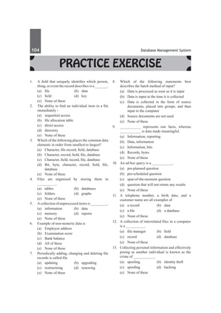104	 Database Management System
Practice Exercise
1.	 A field that uniquely identifies which person,
thing, or event the record describes is a ______.
	 (a)	 file	 (b)	 data
	 (c)	 field	 (d)	 key
	 (e)	 None of these
2.	 The ability to find an individual item in a file
immediately -
	 (a)	 sequential access	
	 (b)	 file allocation table
	 (c)	 direct access	
	 (d)	directory
	 (e)	 None of these
3.	 Which of the following places the common data
elements in order from smallest to largest?
	 (a)	 Character, file record, field, database
	 (b)	 Character, record, field, file, database
	 (c)	 Character, field, record, file, database
	 (d)	 Bit, byte, character, record, field, file,
database
	 (e)	 None of these
4.	 Files are organised by storing them in
_________.
	 (a)	tables	 (b)	databases
	 (c)	folders	 (d)	graphs
	 (e)	 None of these
5.	 A collection of unprocessed items is ________.
	 (a)	information	 (b)	data
	 (c)	memory	 (d)	reports
	 (e)	 None of these
6.	 Example of non-numeric data is
	 (a)	 Employee address	
	 (b)	 Examination score
	 (c)	 Bank balance	
	 (d)	 All of these
	 (e)	 None of these
7.	 Periodically adding, changing and deleting file
records is called file
	 (a)	updating	 (b)	upgrading
	 (c)	restructiring	 (d)	renewing
	 (e)	 None of these
8.	 Which of the following statements best
describes the batch method of input?
	 (a)	 Data is processed as soon as it is input
	 (b)	 Data is input at the time it is collected
	 (c)	 Data is collected in the form of source
documents, placed into groups, and then
input to the computer
	 (d)	 Source documents are not used
	 (e)	 None of these
9.	 __________ represents raw facts, whereas
__________ is data made meaningful.
	 (a)	 Information, reporting	
	 (b)	 Data, information
	 (c)	 Information, bits	
	 (d)	 Records, bytes
	 (e)	 None of these
10.	 An ad hoc query is a __________.
	 (a)	 pre-planned question
	 (b)	 pre-scheduled question
	 (c)	 spur-of-the-moment question
	 (d)	 question that will not return any results
	 (e)	 None of these
11.	 A telephone number, a birth date, and a
customer name are all examples of
	 (a)	 a record	 (b)	 data
	 (c)	 a file	 (d)	 a database
	 (e)	 None of these
12.	 A collection of interrelated files in a computer
is a _________.
	 (a)	 file manager	 (b)	 field
	 (c)	record	 (d)	database
	 (e)	 None of these
13.	 Collecting personal information and effectively
posing as another individual is known as the
crime of __________.
	 (a)	 spooling	 (b)	 identity theft
	 (c)	 spoofing	 (d)	 hacking
	 (e)	 None of these
 