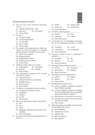 Database Management System	 105	
14.	 The first step in the transaction processing
cycle is __________.
	 (a)	 database operations	(b)	 audit
	 (c)	 data entry	 (d)	 user inquiry
	 (e)	 None of these
15.	 A tuple is a
	 (a)	 column of a table
	 (b)	 two-dimensional table
	 (c)	 row of a table
	 (d)	 key of a table
	 (e)	 None of these
16.	 The method of file organization in which data
records in a file are arranged in a specified
order according to key filed is known as the
	 (a)	 Direct access method	
	 (b)	 Queuing method
	 (c)	 Predetermined method
	 (d)	 Sequential access method
	 (e)	 None of these
17.	 Numbers in table columns are usually
	 (a)	right-aligned	 (b)	left-aligned
	 (c)	 justified	 (d)	 centered
	 (e)	 None of these
18.	 The simultaneous execution of two or more
instructions is called
	 (a)	 sequential access
	 (b)	 reduced instruction set computing
	 (c)	multiprocessing
	 (d)	 disk mirroring
	 (e)	 None of these
19.	 A collection of interrelated records is called a
	 (a)	 management information system
	 (b)	spreadsheet
	 (c)	database
	 (d)	 text file
	 (e)	 None of these
20.	 How many options does a binary choice offer?
	 (a)	One
	 (b)	Two
	 (c)	Three
	 (d)	 It depends on the amount of memory in the
computer
	 (e)	 None of the above
21.	 The name of the location of a particular piece of
data is its __________.
	 (a)	 address	 (b)	 memory name
	 (c)	 storage site	 (d)	 data location
	 (e)	 None of the above
22.	 A Field is a related group of __________.
	 (a)	Records	 (b)	Files
	 (c)	Characters	 (d)	Cables
	 (e)	 None of the above
23.	 A prescribed set of well-defined instructions
for solving mathematical problems is called
__________.
	 (a)	 a compiler	 (b)	 a code
	 (c)	 a description	 (d)	 an algorithm
	 (e)	 None of the above
24.	 A record is related to a file as a statement is
related to a __________.
	 (a)	 procedure	 (b)	 file
	 (c)	program	 (d)	data
	 (e)	 None of the above
25.	 Meaningful filename helps in easy file ______.
	 (a)	Storing	 (b)	Accessing
	 (c)	 Identification	 (d)	 Printing
	 (e)	 None of the above
26.	 You organise files by storing them in
	 (a)	archives	 (b)	folders
	 (c)	 indexes	 (d)	 lists
	 (e)	 None of these
27.	 Distributed processing involves
	 (a)	solving computer component problems
from a different computer
	 (b)	 solving computing problems by breaking
them into smaller parts that are seperately
processed by different computers
	 (c)	 allowing users to share files on a network
	 (d)	 allowing users to access network resources
away from the office
	 (e)	 None of these
28.	 When data changes in multiple lists and all lists
are not updated, this causes
	 (a)	 data redundancy	
	 (b)	 information overload
	 (c)	 duplicate data	
	 (d)	 data inconsistency
	 (e)	 data repetition
 
