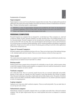 Fundamentals of Computer	 7	
Supercomputer
Supercomputer is a term used for one of the fastest computers that exist today. They are deployed for specialized
applications that require processing of highly critical data and immense amounts of mathematical calculations.
E.g. :- Weather forecasting requires a supercomputer.
•	 PARAM is a series of supercomputers designed and assembled by the Centre for Development of
Advanced Computing (C-DAC) in Pune, India. The latest machine in the series is the PARAM Yuva II.
•	 China’s vast Tianhe-2 is the fastest supercomputer in the world.
Personal Computers
Personal Computers are computers that are designed for an individual user. These computers are small and
a relatively cheaper. In price, personal computers can range anywhere from a few hundred pounds to over
five thousand pounds. Personal Computers use the microprocessor technology as they enable manufacturers
to put an entire CPU onto one chip. They serve myriad purposes and can be put to use by various businesses
for word processing, accounting, desktop publishing, and for running spreadsheet and database management
applications. People across the globe use internet for playing games,surfing net and other online applications
at their homes and personal use.
Types of Personal Computers
Personal computers can be classified on the basis of its size .There are two basic types of the traditional designs
i.e the desktop models and tower models. There are several variations on these two basic types also.
Tower model
This model of personal computer refers to a computer in which the power supply, motherboard, and other mass
storage devices are stacked on top of each other in a cabinet.
Desktop model
Desktop model means computer that are designed to fit comfortably on top of a desk, with the monitor sitting
on top of the computer. Desktop model computers as compared to the tower model are broad and low, whereas
tower model computers are narrow and tall.
Notebook computer
Also called ultra book. These are extremely popular because they are extremely lightweight and portable.
Because of their small size ,typically less than 6 pounds or lesser than that,they have become so popular.
These flat-panel technologies can produce a lightweight and non-bulky display screen. The quality of notebook
display screens also differs considerably. Modern notebook computers are very similar to personal computers
in terms of computing power.
Laptop computer
Laptop are now a days also called notebook computers .These are small and portable .You can make them sit
on your lap and work on them.
Subnotebook computer
Subnotebook computers are portable computers that are even lighter and smaller than a full-sized notebook
computer. They are light weight because they use a small keyboard and screen as compared to a notebook
computer.
 