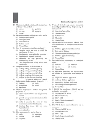 106	 Database Management System
29.	 The issues that deals with the collection and use
of data about individuals is
	 (a)	access	 (b)	publicity
	 (c)	accuracy	 (d)	property
	 (e)	privacy	
30.	 Participants can see and hear each other in a/an
	 (a)	 electronic mail system
	 (b)	 message system
	 (c)	teleconference	
	 (d)	 bulletin board
	 (e)	 None of these
31.	 How do businesses protect their databases?
	 (a)	 Security guards are hired to watch the
databases at all times.
	 (b)	 Databases are protected by file swapping.
	 (c)	 Databases are naturally protected.
	 (d)	 Databases are kept physically and
electronically secure.
	 (e)	 The computer room is kept locked after
office hours.
32.	 The path of creation of an executable is
	 (a)	 coding, linking, compiling, parsing
	 (b)	 coding, parsing, compiling, linking.
	 (c)	 coding, compiling, parsing, linking
	 (d)	 coding, compiling, linking, parsing.
	 (e)	 coding, parsing, linking, compiling
33.	 __________ increase the accuracy of a search
by fine-tuning the keywords in the search.
	 (a)	 Indexes	 (b)	 Italics
	 (c)	Compounds	 (d)	Links
	 (e)	Operators
34.	 The main purpose(s) of a database management
program is to
	 (a)	 allow users to retrieve and analyze stored
records.
	 (b)	 provide a way to store information about
specified entities.
	 (c)	make it possible for users to store
information as interrelated records.
	 (d)	translate hard-to-read data into more
legible formats.
	 (e)	 a, b, and c above
35.	 Files are organised by storing them in
	 (a)	tables	 (b)	databases
	 (c)	folders	 (d)	graphs
	 (e)	diagrams
36.	 Which of the following contains permanent
data and gets updated during the processing of
transactions?
	 (a)	 Operating System File	
	 (b)	 Transaction file
	 (c)	 Software File	
	 (d)	 Master file
	 (e)	 None of these
37.	 The DBMS acts as an interface between what
two components of an enterprise-class database
system?
	 (a)	 Database application and the database	
	 (b)	 Data and the database
	 (c)	 The user and the database application	
	 (d)	 Database application and SQL
	 (e)	 None of these
38.	 The following are components of a database
except ________ .
	 (a)	 user data	 (b)	 metadata
	 (c)	 reports	 (d)	 indexes
	 (e)	 None of these
39. 	 An application where only one user accesses
the database at a given time is an example of
a(n) ________ .
	 (a)	 single-user database application	
	 (b)	 multiuser database application
	 (c)	 e-commerce database application	
	 (d)	 data mining database application
	 (e)	 None of these
40.	 A DBMS that combines a DBMS and an
application generator is ________ .
	 (a)	 Microsoft’s SQL Server	
	 (b)	 Microsoft’s Access
	 (c)	 IBM’s DB2
	 (d)	 Oracle Corporation’s Oracle
	 (e)	 None of these
41.	 The DBMS that is most difficult to use is
________ .
	 (a)	 Microsoft’s SQL Server	
	 (b)	 Microsoft’s Access
	 (c)	 IBM’s DB2	
	 (d)	 Oracle Corporation’s Oracle
	 (e)	 None of these
 