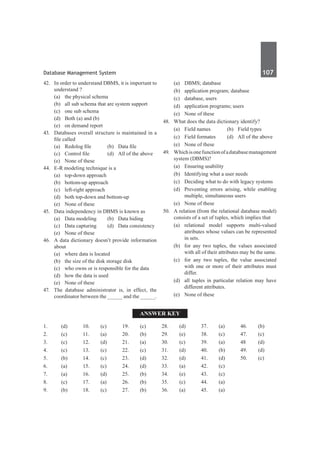 Database Management System	 107	
42.	 In order to understand DBMS, it is important to
understand ?
	 (a)	 the physical schema
	 (b)	 all sub schema that are system support
	 (c)	 one sub schema
	 (d)	 Both (a) and (b)
	 (e)	 on demand report
43. 	 Databases overall structure is maintained in a
file called	
	 (a)	 Redolog file	 (b)	 Data file
	 (c)	 Control file	 (d)	 All of the above
	 (e)	 None of these
44.	 E-R modeling technique is a
	 (a)	 top-down approach
	 (b)	 bottom-up approach
	 (c)	 left-right approach
	 (d)	 both top-down and bottom-up
	 (e)	 None of these
45.	 Data independency in DBMS is known as
	 (a)	 Data modeling	 (b)	 Data hiding
	 (c)	 Data capturing	 (d)	 Data consistency
	 (e)	 None of these
46.	 A data dictionary doesn’t provide information
about
	 (a)	 where data is located
	 (b)	 the size of the disk storage disk
	 (c)	 who owns or is responsible for the data
	 (d)	 how the data is used
	 (e)	 None of these
47.	 The database administrator is, in effect, the
coordinator between the _____ and the _____.
	 (a)	 DBMS; database	
	 (b)	 application program; database
	 (c)	 database, users
	 (d)	 application programs; users
	 (e)	 None of these
48.	 What does the data dictionary identify?
	 (a)	 Field names	 (b)	 Field types
	 (c)	 Field formates	 (d)	 All of the above
	 (e)	 None of these
49.	 Whichisonefunctionofadatabasemanagement
system (DBMS)?
	 (a)	 Ensuring usability
	 (b)	 Identifying what a user needs
	 (c)	 Deciding what to do with legacy systems
	 (d)	 Preventing errors arising, while enabling
multiple, simultaneous users
	 (e)	 None of these
50.	 A relation (from the relational database model)
consists of a set of tuples, which implies that
	 (a)	relational model supports multi-valued
attributes whose values can be represented
in sets.
	 (b)	 for any two tuples, the values associated
with all of their attributes may be the same.
	 (c)	 for any two tuples, the value associated
with one or more of their attributes must
differ.
	 (d)	 all tuples in particular relation may have
different attributes.
	 (e)	 None of these
Answer Key
1.	(d)
2.	(c)
3.	 (c)
4.	(c)
5.	 (b)
6.	(a)
7.	(a)
8.	 (c)
9.	 (b)
10.	(c)
11.	(a)
12.	(d)
13.	 (c)
14.	(c)
15.	 (c)
16.	(d)
17.	(a)
18.	 (c)
19.	 (c)	
20.	(b)
21.	(a)
22.	(c)
23.	 (d)
24.	(d)
25.	 (b)
26.	(b)
27.	(b)
28.	 (d)
29.	 (e)
30.	 (c)
31.	 (d)
32.	 (d)
33.	 (a)
34.	 (e)
35.	 (c)
36.	 (a)
37.	 (a)
38.	 (c)
39.	 (a)
40.	(b)
41.	(d)
42.	(c)
43.	 (c)
44.	(a)
45.	 (a)
46.	(b)
47.	(c)
48	 (d)
49.	 (d)
50.	 (c)
 