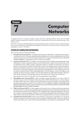 A computer Network is a group of computer systems and other computing hardware devices that are linked
together through communication channels to facilitate communication and resource-sharing among a wide
range of users.
Generally, networks are distinguished based on their geographical span. A network can be as small as distance
between your mobile phone and its Bluetooth headphone and as large as the Internet itself, covering the whole
geographical world, i.e. the Earth.
Types of Computer Networks
There are many types of Networks including :
1.	 Personal Area Network (PAN) : A Personal Area Network or simply PAN, is smallest network which is
very personal to a user. This may include Bluetooth enabled devices or infra-red enabled devices. PAN has
connectivity range up to 10 meters. PAN may include wireless computer keyboard and mouse, Bluetooth
enabled headphones, wireless printers and TV remotes for examples.
2.	 Local Area Network (LAN) : A computer network spanned inside a building and operated under single
administrative system is generally termed as Local Area Network. Usually, Local Area Network covers
an organization such as offices, schools, college/universities etc. Number of systems may vary from as
least as two to as much as 16 million LAN provides a useful way of sharing resources between end users.
Resources like Printers, File Servers, Scanners and internet is easy sharable among computers. LocalArea
Networks are composed of inexpensive networking and routing equipment. It may contains local servers
serving file storage and other locally shared applications. It mostly operates on private IP addresses and
generally do not involve heavy routing. LAN uses either Ethernet or Token-ring technology. Ethernet is
most widely employed LAN technology and uses Star topology while Token-ring is rarely seen.
	 Data transfer rate in LAN is of the order 10 to 100 mega bits per second( Mbps).
3.	 Metropolitan Area Network (MAN) : MAN, generally expands throughout a city such as cable TV
network. It can be in form of Ethernet, Token-ring, ATM or FDDI. Metro Ethernet is a service which is
provided by ISPs. This service enables its users to expand their LocalArea Networks. For example, MAN
can help an organization to connect all of its offices in a City. Backbone of MAN is high-capacity and
high-speed fiber optics. MAN is works in between Local Area Network and Wide Area Network. MAN
provides uplink for LANs to WANs or Internet.
4.	 WideArea Network (WAN) : As name suggests, this network covers a wide area which may span across
provinces and even a whole country. Generally, telecommunication networks areWideArea Network.These
networks provides connectivity to MANs and LANs. Equipped with very high speed backbone, WAN uses
very expensive network equipment. WAN may use advanced technologies like Asynchronous Transfer
Mode (ATM), Frame Relay and SONET. WAN may be managed under by more than one administration.
5.	 Virtual Private Network (Vpn) : VPN is a network that is constructed by using public wires usually the
Internet to connect to a private network, such as a company›s internal network.  There are a number of
systems that enable you to create networks using the Internet as the medium for transporting data. These
Chapter
7 Computer
Networks
 