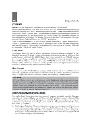 110	 Computer Networks
Ethernet
Ethernet is a Local Area Network implementation technology which is widely deployed.
Ethernet is network technology which shares media. Network which uses shared media has high probability of
data collision. Ethernet uses CSMA/CD technology to detect collisions. CSMA/CD stands for Carrier Sense
Multi Access/Collision Detection. When a collision happens in Ethernet, all its host rolls back and waits for
some random amount of time and then re-transmit data. Ethernet connector, i.e. Network Interface cards are
equipped with 48-bits MAC address. This help other Ethernet devices to identify and communicate with remote
devices in Ethernet. Traditional Ethernet uses 10BASE-T specifications.
Where 10 is for 10mpbs speed, BASE stands for using baseband and T stands for Thick net or Thick Ethernet.
10BASE-T Ethernet provides transmission speed up to 10mbps and uses Coaxial cable or Cat-5 Twisted Pair
cable with RJ-5 connector. Ethernet follows Star Topology with segment length up to 100 meters. All devices
are connected to a Hub/Switch in a Star Fashion.
Fast-Ethernet
To encompass need of fast emerging software and hardware technologies, Ethernet extends itself as Fast-
Ethernet. It can run on UTP, Optical Fiber and can be wireless too. It can provide speed up to 100 mbps. This
standard is named as 100BASE-T in IEEE 803.2 using Cat-5 Twisted pair cable. It uses CSMA/CD technique
for wired media sharing among Ethernet hosts and CSMA/CA (Collision Avoidance) technique for wireless
Ethernet LAN. Fast Ethernet on fiber is defined under 100BASE-FX standard which provides speed up to
100mbps on fiber. Ethernet over Fiber can be extended up to 100 meters in half-duplex mode and can reach
maximum of 2000 meters in full-duplex over multimode fibers.
Giga-Ethernet
After being introduced in 1995, Fast-Ethernet could enjoy its high speed status only for 3 years till Giga-Ethernet
introduced. Giga-Ethernet provides speed up to 1000 mbits/seconds. IEEE802.3ab standardize Giga-Ethernet
over UTP using Cat-5, Cat-5e and Cat-6 cables. IEEE802.3ah defines Giga-Ethernet over Fiber.
Virtual LAN
LAN uses Ethernet which in turn works on shared media. Shared media in Ethernet create one single
Broadcast domain and one single Collision domain. Introduction of switches to Ethernet has removed single
collision domain issue and each device connected to switch works in its separate collision domain. But even
Switches cannot divide a network into separate Broadcast domain. Virtual LAN is a method to divide a
single Broadcast domain into more than one Broadcast domains. Host in one VLAN cannot speak to a host
in another. By default, all hosts are placed into same VLAN.
Computer Network Topologies
Network Topology is the way computer systems or network equipment connected to each other. Topologies
may define both physical and logical aspect of the network. Both logical and physical topologies could be
same or different in a same network. Topology can be referred as the physical arrangement of a computer
system. Each computer system in a topology is known as node. In a fully connected network with n nodes,
there are n(n-1)/2 direct links.
1.	 Point-to-point Technology : These networks contains exactly two hosts (computer or switches or routers
or servers) connected back to back using a single piece of cable. Often, the receiving end of one host is
connected to sending end of the other end and vice-versa. If the hosts are connected point-to-point logically,
then may have multiple intermediate devices. But the end hosts are unaware of underlying network and
see each other as if they are connected directly.
 