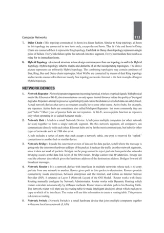 Computer Networks	 113	
7.	 Daisy Chain : This topology connects all its hosts in a linear fashion. Similar to Ring topology, all hosts
in this topology are connected to two hosts only, except the end hosts. That is if the end hosts in Daisy
Chain are connected then it represents Ring topology. Each link in Daisy chain topology represents single
point of failure. Every link failure splits the network into two segment. Every intermediate host works as
relay for its immediate hosts.
8.	 Hybrid Topology : Anetwork structure whose design contains more than one topology is said to be Hybrid
Topology. Hybrid topology inherits merits and demerits of all the incorporating topologies. The above
picture represents an arbitrarily Hybrid topology. The combining topologies may contain attributes of
Star, Ring, Bus and Daisy-chain topologies. Most WANs are connected by means of dual Ring topology
and networks connected to them are mostly Star topology networks. Internet is the best example of largest
Hybrid topology.
Network Devices
1.	 NetworkRepeater :Networkrepeaters regenerateincomingelectrical,wirelessoropticalsignals.Withphysical
medialikeEthernetorWi-Fi,datatransmissionscanonlyspanalimiteddistancebeforethequalityofthesignal
degrades.Repeatersattempttopreservesignalintegrityandextendthedistanceoverwhichdatacansafelytravel. 
Actual network devices that serve as repeaters usually have some other name. Active hubs, for example,
are repeaters. Active hubs are sometimes also called Multiport Repeaters  but more commonly they are
just “hubs.” Other types of passive hubs are not repeaters. In Wi-Fi, access points function as repeaters
only when operating in so-called Repeater mode .
2.	 Network Hub : A hub is a small Network Device. A hub joins multiple computers (or other network
devices) together to form a single network segment. On this network segment, all computers can
communicate directly with each other. Ethernet hubs are by far the most common type, but hubs for other
types of networks such as USB also exist.
	 A hub includes a series of ports that each accept a network cable, one port is reserved for “uplink”
connections to another hub or similar device.
3.	 Network Bridge : It reads the outermost section of data on the data packet, to tell where the message is
going only the outermost hardware address of the packet. It reduces the traffic on other network segments,
since it does not send all packets. Bridges can be programmed to reject packets from particular networks
Bridging occurs at the data link layer of the OSI model. Bridge cannot read IP addresses. Bridge can
read the ethernet data which gives the hardware address of the destination address. Bridges forward all
broadcast messages. 
4.	 Network Router : It is a network device with interfaces in multiple networks whose task is to copy
packets from one network to another. Router gives path to data packet to destination. Routers provide
connectivity inside enterprises, between enterprises and the Internet, and within an Internet Service
Provider (ISP). It operates at Layer 3 (Network Layer) of the OSI Model.  Router works with Static
Routing manually configure by Network Administrator. Router works with Dynamic Routing which
routers calculate automatically by different methods. Router stores calculate path in his Routing Table.
The network router will then use its routing table to make intelligent decisions about which packets to
copy to which of its interfaces. The router will use this information to create a routing table. This process
is known as routing.
5.	 Network Switch : Network Switch is a small hardware device that joins multiple computers together
within one local area network (LAN).
 