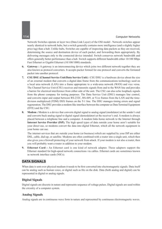 114	 Computer Networks
	 Network Switches operate at layer two (Data Link Layer) of the OSI model . Network switches appear
nearly identical to network hubs, but a switch generally contains more intelligence (and a slightly higher
price tag) than a hub. Unlike hubs, Switches are capable of inspecting data packets as they are received,
determining the source and destination device of each packet, and forwarding them appropriately. By
delivering messages only to the connected device intended. Switch conserves network bandwidth and
offers generally better performance than a hub. Switch supports different bandwidth either 10/100 Mbps
Fast Ethernet or Gigabit Ethernet (10/100/1000) standards. 
6.	 Gateway : A gateway is an interconnecting device which joins two different network together they are
also known as protocol converters. It accepts packet formed for one protocol and converts the formated
packet into another protocol.
7.	 CSU/DSU (Channel Service Unit/Data Service Unit) : CSU/DSU is a hardware device about the size
of an external modem that converts a digital data frame from the communications technology used on
a local area network (LAN) into a frame appropriate to a wide-area network (WAN) and vice versa. 
The Channel Service Unit (CSU) receives and transmits signals from and to the WAN line and provides
a barrier for electrical interference from either side of the unit. The CSU can also echo loopback signals
from the phone company for testing purposes. The Data Service Unit (DSU) manages line control,
and converts input and output between RS-232C, RS-449, or V.xx frames from the LAN and the time-
division multiplexed (TDM) DSX frames on the T-1 line. The DSU manages timing errors and signal
regeneration. The DSU provides a modem-like interface between the computer as DataTerminal Equipment
(DTE) and the CSU.
8.	 Modem : Modem is a device that converts digital signal to analog signal (modulator) at the sender’s end
and converts back analog signal to digital signal (demodulator) at the receiver’s end. A modem is always
placed between a telephone line and a computer. A modem links home network to the Internet through
Internet Service Provider (ISP). The high speed types of data outside your home aren’t suitable for
your direct use, so modems convert the data into digital Ethernet, which all the network equipment in
your home can use.
	 The internet services that are outside your home (or business) which are supplied by your ISP are either
DSL, cable, dial-up, or satellite. Modems are often combined with a router into a single unit, which then
also gives you a firewall protecting of your network from attack. If your modem is not also a router, then
you will probably want a router in addition to your modem.
9. 	 Ethernet Card : An Ethernet card is one kind of network adapter. These adapters support the
Ethernet standard for high-speed network connections via cables. Ethernet cards are sometimes known
as network interface cards (NICs).
Data Signals
When data is sent over physical medium it needs to be first converted into electromagnetic signals. Data itself
can be analog such as human voice, or digital such as file on the disk. Data (both analog and digital) can be
represented in digital or analog signals.
Digital Signals
Digital signals are discrete in nature and represents sequence of voltage pulses. Digital signals are used within
the circuitry of a computer system.
Analog Signals
Analog signals are in continuous wave form in nature and represented by continuous electromagnetic waves.
 