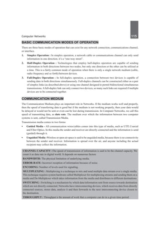 Computer Networks	 115	
Basic Communication Modes of Operation
There are three basic modes of operation that can exist for any network connection, communications channel,
or interface.
1. 	 Simplex Operation : In simplex operation, a network cable or communications channel can only send
information in one direction; it’s a “one-way street”.
2. 	 Half-Duplex Operation : Technologies that employ half-duplex operation are capable of sending
information in both directions between two nodes, but only one direction or the other can be utilized at
a time. This is a fairly common mode of operation when there is only a single network medium (cable,
radio frequency and so forth) between devices.
3. 	 Full-Duplex Operation : In full-duplex operation, a connection between two devices is capable of
sending data in both directions simultaneously. Full-duplex channels can be constructed either as a pair
of simplex links (as described above) or using one channel designed to permit bidirectional simultaneous
transmissions.Afull-duplex link can only connect two devices, so many such links are required if multiple
devices are to be connected together.
Communication Medium
The Communication Medium plays an important role in Networks. If the medium works well and properly,
then the speed of transferring data is good but if the medium is not working properly, then your data would
be delayed or would not be sent or even can be lost during transmission. In Computer Networks, we call this
speed of transmitting data, as date rate. The medium over which the information between two computer
systems is sent, called Transmission Media.
Transmission media comes in two forms:
•	 Guided Media - All communication wires/cables comes into this type of media, such as UTP, Coaxial
and Fiber Optics. In this media the sender and receiver are directly connected and the information is send
(guided) through it.
•	 Unguided Media -Wireless or open air space is said to be unguided media, because there is no connectivity
between the sender and receiver. Information is spread over the air, and anyone including the actual
recipient may collect the information.
Channel Capacity :The speed of transmission of information is said to be the channel capacity. We
count it as data rate in digital world. It depends on numerous factors
Bandwidth: The physical limitation of underlying media.
Error-rate: Incorrect reception of information because of noise.
Encoding: Number of levels used for signaling.
Multiplexing : Multiplexing is a technique to mix and send multiple data stream over a single media.
This technique requires system hardware called Multiplexer for multiplexing streams and sending them on a
media and De-Multiplexer which takes information from the media and distributes to different destinations.
Switching : Switching is a mechanism by which data/information sent from source towards destination
which are not directly connected. Networks have interconnecting devices, which receives data from directly
connected sources, stores data, analyze it and then forwards to the next interconnecting device closest to
the destination.
Throughput : Throughput is the amount of work that a computer can do in a given time period.
 