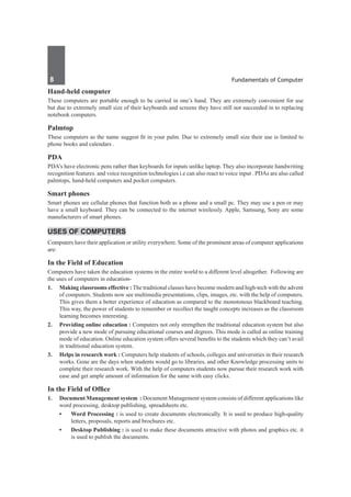 8	 Fundamentals of Computer
Hand-held computer
These computers are portable enough to be carried in one’s hand. They are extremely convenient for use
but due to extremely small size of their keyboards and screens they have still not succeeded in to replacing
notebook computers.
Palmtop
These computers as the name suggest fit in your palm. Due to extremely small size their use is limited to
phone books and calendars .
PDA
PDA’s have electronic pens rather than keyboards for inputs unlike laptop. They also incorporate handwriting
recognition features. and voice recognition technologies i.e can also react to voice input . PDAs are also called
palmtops, hand-held computers and pocket computers.
Smart phones
Smart phones are cellular phones that function both as a phone and a small pc. They may use a pen or may
have a small keyboard. They can be connected to the internet wirelessly. Apple, Samsung, Sony are some
manufacturers of smart phones.
Uses of Computers
Computers have their application or utility everywhere. Some of the prominent areas of computer applications
are:
In the Field of Education
Computers have taken the education systems in the entire world to a different level altogether. Following are
the uses of computers in education-
1.	 Making classrooms effective : The traditional classes have become modern and high-tech with the advent
of computers. Students now see multimedia presentations, clips, images, etc. with the help of computers.
This gives them a better experience of education as compared to the monotonous blackboard teaching.
This way, the power of students to remember or recollect the taught concepts increases as the classroom
learning becomes interesting.
2.	 Providing online education : Computers not only strengthen the traditional education system but also
provide a new mode of pursuing educational courses and degrees. This mode is called as online training
mode of education. Online education system offers several benefits to the students which they can’t avail
in traditional education system.
3.	 Helps in research work : Computers help students of schools, colleges and universities in their research
works. Gone are the days when students would go to libraries, and other Knowledge processing units to
complete their research work. With the help of computers students now pursue their research work with
ease and get ample amount of information for the same with easy clicks.
In the Field of Office
1. 	 Document Management system : Document Management system consists of different applications like
word processing, desktop publishing, spreadsheets etc.
•	 Word Processing : is used to create documents electronically. It is used to produce high-quality
letters, proposals, reports and brochures etc.
•	 Desktop Publishing : is used to make these documents attractive with photos and graphics etc. it
is used to publish the documents.
 