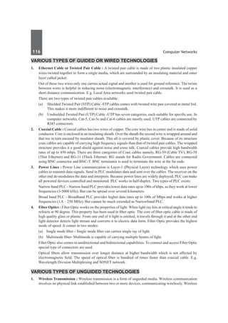 116	 Computer Networks
Various Types of Guided or Wired Technologies
1.	 Ethernet Cable or Twisted Pair Cable : A twisted pair cable is made of two plastic insulated copper
wires twisted together to form a single media, which are surrounded by an insulating material and outer
layer called jacket.
	 Out of these two wires only one carries actual signal and another is used for ground reference. The twists
between wires is helpful in reducing noise (electromagnetic interference) and crosstalk. It is used as a
short distance communication. E.g. Local Area networks used twisted pair cable.
	 There are two types of twisted pair cables available:
	 (a) 	 Shielded Twisted Pair (STP) Cable -STP cables comes with twisted wire pair covered in metal foil.
This makes it more indifferent to noise and crosstalk.
	 (b) 	 Unshielded Twisted Pair (UTP) Cable -UTP has seven categories, each suitable for specific use. In
computer networks, Cat-5, Cat-5e and Cat-6 cables are mostly used. UTP cables are connected by
RJ45 connectors.
2.	 Coaxial Cable : Coaxial cables has two wires of copper. The core wire lies in center and is made of solid
conductor. Core is enclosed in an insulating sheath. Over the sheath the second wire is wrapped around and
that too in turn encased by insulator sheath. This all is covered by plastic cover. Because of its structure
coax cables are capable of carrying high frequency signals than that of twisted pair cables. The wrapped
structure provides it a good shield against noise and cross talk. Coaxial cables provide high bandwidth
rates of up to 450 mbps. There are three categories of Coax cables namely, RG-59 (Cable TV), RG-58
(Thin Ethernet) and RG-11 (Thick Ethernet. RG stands for Radio Government. Cables are connected
using BNC connector and BNC-T. BNC terminator is used to terminate the wire at the far ends.
3.	 Power Lines : Power Line communication is Layer-1 (Physical Layer) technology which uses power
cables to transmit data signals. Send in PLC modulates data and sent over the cables. The receiver on the
other end de-modulates the data and interprets. Because power lines are widely deployed, PLC can make
all powered devices controlled and monitored. PLC works in half-duplex. Two types of PLC exists:
	 Narrow band PLC - Narrow band PLC provides lower data rates up to 100s of kbps, as they work at lower
frequencies (3-5000 kHz). But can be spread over several kilometers.
	 Broad band PLC - Broadband PLC provides higher data rates up to 100s of Mbps and works at higher
frequencies (1.8 – 250 MHz). But cannot be much extended as Narrowband PLC.
4.	 Fiber Optics : Fiber Optic works on the properties of light. When light ray hits at critical angle it tends to
refracts at 90 degree. This property has been used in fiber optic. The core of fiber optic cable is made of
high quality glass or plastic. From one end of it light is emitted, it travels through it and at the other end
light detector detects light stream and converts it to electric data form. Fiber Optic provides the highest
mode of speed. It comes in two modes:
	 (a)	 Single mode fiber - Single mode fiber can carries single ray of light.
	 (b)	 Multimode fiber- Multimode is capable of carrying multiple beams of light.
	 Fiber Optic also comes in unidirectional and bidirectional capabilities. To connect and access Fiber Optic
special type of connectors are used.
	 Optical fibers allow transmission over longer distance at higher bandwidth which is not affected by
electromagnetic field. The speed of optical fiber is hundred of times faster than coaxial cable. E.g.
Wavelength Division Multiplexing and SONET network.
Various Types of Unguided Technologies
1.	 Wireless Transmission : Wireless transmission is a form of unguided media. Wireless communication
involves no physical link established between two or more devices, communicating wirelessly. Wireless
 