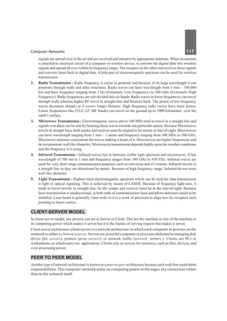 Computer Networks	 117	
signals are spread over in the air and are received and interpret by appropriate antennas. When an antenna
is attached to electrical circuit of a computer or wireless device, it converts the digital data into wireless
signals and spread all over within its frequency range. The receptor on the other end receives these signals
and converts them back to digital data. A little part of electromagnetic spectrum can be used for wireless
transmission.
2.	 Radio Transmission : Radio frequency is easier to generate and because of its large wavelength it can
penetrate through walls and alike structures. Radio waves can have wavelength from 1 mm – 100,000
km and have frequency ranging from 3 Hz (Extremely Low Frequency) to 300 GHz (Extremely High
Frequency). Radio frequencies are sub-divided into six bands. Radio waves at lower frequencies can travel
through walls whereas higher RF travel in straight line and bounces back. The power of low frequency
waves decreases sharply as it covers longer distance. High frequency radio waves have more power.
Lower frequencies like (VLF, LF, MF bands) can travel on the ground up to 1000 kilometers, over the
earth’s surface.
3.	 Microwave Transmission : Electromagnetic waves above 100 MHz tend to travel in a straight line and
signals over them can be sent by beaming those waves towards one particular station. Because Microwaves
travels in straight lines, both sender and receiver must be aligned to be strictly in line-of-sight. Microwaves
can have wavelength ranging from 1 mm – 1 meter and frequency ranging from 300 MHz to 300 GHz.
Microwave antennas concentrate the waves making a beam of it. Microwaves are higher frequencies and
do not penetrate wall like obstacles. Microwaves transmission depends highly upon the weather conditions
and the frequency it is using.
4.	 Infrared Transmission : Infrared waves lies in between visible light spectrum and microwaves. It has
wavelength of 700 nm to 1 mm and frequency ranges from 300 GHz to 430 THz. Infrared waves are
used for very short range communication purposes such as television and it’s remote. Infrared travels in
a straight line so they are directional by nature. Because of high frequency range, Infrared do not cross
wall like obstacles.
5.	 Light Transmission : Highest most electromagnetic spectrum which can be used for data transmission
is light or optical signaling. This is achieved by means of LASER. Because of frequency light uses, it
tends to travel strictly in straight line. So the sender and receiver must be in the line-of-sight. Because
laser transmission is unidirectional, at both ends of communication laser and photo-detectors needs to be
installed. Laser beam is generally 1mm wide so it is a work of precision to align two far receptors each
pointing to lasers source.
Client-Server Model
In client-server model, any process can act as Server or Client. This not the machine or size of the machine or
its computing power which makes it server but it is the feature of serving request that makes it server.
Client-server architecture (client/server) is a network architecture  in which each computer or process on the
network is either a client or a server. Servers are powerful computers or processes dedicated to managing disk
drives (file servers), printers (print servers), or network traffic (network  servers ). Clients are PCs or
workstations on which users run  applications. Clients rely on servers for resources, such as files, devices, and
even processing power.
PeEr to PEer Model
Another type of network architecture is known as a peer-to-peer architecture because each node has equivalent
responsibilities. This computer network selies on computing power at the edges of a connection rather
than in the network itself.
 