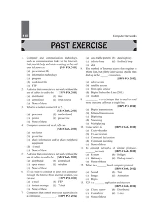 118	 Computer Networks
Past Exercise
1.	 Computer and communication technology,
such as communication links to the Internet,
that provide help and understanding to the end
user is known as	 [SBI PO, 2011]
	 (a)	 presentation file	
	 (b)	 information technology
	 (c)	program	
	 (d)	 worksheet file
	 (e)	FTP
2.	 A device that connects to a network without the
use of cables is said to be 	 [IBPS PO, 2011]
	 (a)	 distributed 	 (b)	 free	
	 (c)	 centralized 	 (d)	 open source
	 (e)	 None of these
3.	 What is a modem connected to ?
		 [SBI Clerk, 2011]
	 (a) 	 processor 	 (b) 	 motherboard
	 (c) 	 printer 	 (d) 	 phone line
	 (e) 	 None of these
4.	 Computers connected to a LAN can
		 [SBI Clerk, 2011]
	 (a) 	 run faster 	
	 (b) 	 go on line
	 (c) 	 share information and/or share peripheral
equipment
	 (d)	 E-mail
	 (e) 	 None of these
5.	 A device that connects to a network without the
use of cables is said to be 	 [SBI Clerk, 2011]
	 (a) 	 distributed 	 (b) 	 centralised
	 (c) 	 open source 	 (d) 	 wireless
	 (e) 	 None of these
6.	 If you want to connect to your own computer
through the Internet from another location, you
can use 	 [IBPS PO, 2011]
	 (a)	 e-mail 	 (b)	 FTP 	
	 (c) 	instant message 	 (d)	 Telnet 	
	 (e)	 None of these
7.	 Computers that control processes accept data in
a continuous __________.	 [IBPS PO, 2012]
	 (a)	 data traffic pattern	 (b)	 data highway
	 (c)	 infinite loop	 (d)	 feedback loop
	 (e)	slot
8.	 The method of Internet access that requires a
phone line, but offers faster access speeds than
dial-up is the _____ connection.
		 [IBPS PO, 2012]
	 (a)	 cable access
	 (b)	 satellite access
	 (c)	 fiber-optic service	
	 (d)	 Digital Subscriber Line (DSL)
	 (e)	modem
9.	 ________ is a technique that is used to send
more than one call over a single line.
		 [IBPS PO, 2012]
	 (a)	 Digital transmission	
	 (b)	 Infrared transmission
	 (c)	 Digitizing	
	 (d)	Streaming
	 (e)	 Multiplexing
10.	 Codec refers to	 [IBPS Clerk, 2012]
	 (a)	Coder-decoder	
	 (b)	Co-declaration
	 (c)	 Command declaration	
	 (d)	 Command decoding
	 (e)	 None of these
11.	To connect networks of similar protocols
______ are used 	 [IBPS Clerk, 2012]
	 (a)	Routers	 (b)	Bridges
	 (c)	 Gateways	 (d)	 Dial-up routers
	 (e)	 None of these
12.	 Telnet is a ______ based computer protocol
		 [IBPS Clerk, 2012]
	 (a)	 Sound	 (b)	 Text
	 (c)	Image	 (d)	Animation
	 (e)	 Digits
13.	 P2P is a ______ application architecture
		 [IBPS Clerk, 2012]
	 (a)	 Client/ server	 (b)	 Distributed
	 (c)	 Centralized	 (d)	 1- tier
	 (e)	 None of these
 