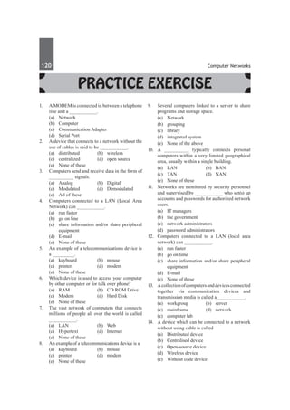 120	 Computer Networks
Practice Exercise
1.	 A MODEM is connected in between a telephone
line and a __________.
	 (a)	Network	
	 (b)	Computer
	 (c)	 Communication Adapter
	 (d)	 Serial Port
2.	 A device that connects to a network without the
use of cables is said to be __________.
	 (a)	distributed	 (b)	wireless
	 (c)	 centralized	 (d)	 open source
	 (e)	 None of these
3.	 Computers send and receive data in the form of
_________ signals.
	 (a)	 Analog	 (b)	 Digital
	 (c)	 Modulated	 (d)	 Demodulated
	 (e)	 All of these
4.	 Computers connected to a LAN (Local Area
Network) can __________.
	 (a)	 run faster
	 (b)	 go on line
	 (c)	 share information and/or share peripheral
equipment
	 (d)	E-mail
	 (e)	 None of these
5.	 An example of a telecommunications device is
a ________.
	 (a)	keyboard	 (b)	mouse
	 (c)	printer	 (d)	modem
	 (e)	 None of these
6.	 Which device is used to access your computer
by other computer or for talk over phone?
	 (a)	 RAM	 (b)	 CD ROM Drive
	 (c)	 Modem	 (d)	 Hard Disk
	 (e)	 None of these
7.	 The vast network of computers that connects
millions of people all over the world is called
__________.
	 (a)	LAN	 (b)	Web
	 (c)	 Hypertext	 (d)	 Internet
	 (e)	 None of these
8.	 An example of a telecommunications device is a
	 (a)	keyboard	 (b)	mouse
	 (c)	printer	 (d)	modem
	 (e)	 None of these
9.	 Several computers linked to a server to share
programs and storage space.
	 (a)	Network	
	 (b)	grouping
	 (c)	library	
	 (d)	 integrated system
	 (e)	 None of the above
10.	 A _________ typically connects personal
computers within a very limited geographical
area, usually within a single building.
	 (a)	LAN	 (b)	BAN
	 (c)	TAN	 (d)	NAN
	 (e)	 None of these
11.	 Networks are monitored by security personnel
and supervised by __________ who set(s) up
accounts and passwords for authorized network
users.
	 (a)	 IT managers 	
	 (b)	 the government
	 (c)	 network administrators	
	 (d)	 password administrators
12.	 Computers connected to a LAN (local area
network) can __________.
	 (a)	 run faster
	 (b)	 go on time
	 (c)	 share information and/or share peripheral
equipment
	 (d)	E-mail
	 (e)	 None of these	
13.	 Acollectionofcomputersanddevicesconnected
together via communication devices and
transmission media is called a __________.
	 (a)	workgroup	 (b)	server
	 (c)	mainframe	 (d)	network
	 (e)	 computer lab	
14.	 A device which can be connected to a network
without using cable is called
	 (a)	 Distributed device	
	 (b)	 Centralised device
	 (c)	 Open-source device	
	 (d)	 Wireless device
	 (e)	 Without code device
 