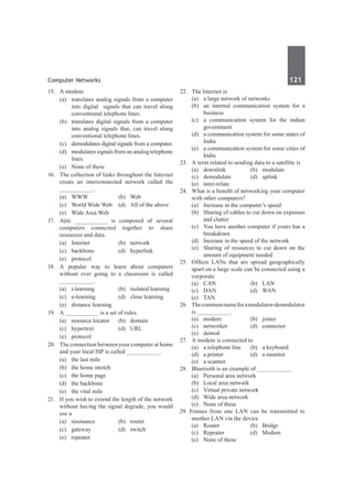 Computer Networks	 121	
15.	 A modem
	 (a)	 translates analog signals from a computer
into digital signals that can travel along
conventional telephone lines.
	 (b)	 translates digital signals from a computer
into analog signals that, can travel along
conventional telephone lines.
	 (c)	 demodulates digital signals from a computer.
	 (d)	 modulates signals from an analog telephone
lines.
	 (e)	 None of these
16.	 The collection of links throughout the Internet
creats an interconnected network called the
__________.
	 (a)	WWW	 (b)	Web
	 (c)	 World Wide Web	 (d)	 All of the above
	 (e)	 Wide Area Web
17.	 A(n) __________ is composed of several
computers connected together to share
resources and data.
	 (a)	Internet	 (b)	network
	 (c)	backbone	 (d)	hyperlink
	 (e)	protocol
18.	 A popular way to learn about computers
without ever going to a classroom is called
__________.
	 (a)	 i-learning	 (b)	 isolated learning
	 (c)	 e-learning	 (d)	 close learning
	 (e)	 distance learning
19.	 A __________ is a set of rules.
	 (a)	 resource locator	 (b)	 domain
	 (c)	 hypertext	 (d)	 URL
	 (e)	protocol
20.	 The connection between your computer at home
and your local ISP is called __________.
	 (a)	 the last mile	
	 (b)	 the home stretch
	 (c)	 the home page	
	 (d)	 the backbone
	 (e)	 the vital mile
21.	 If you wish to extend the length of the network
without having the signal degrade, you would
use a
	 (a)	resonance	 (b)	router
	 (c)	gateway	 (d)	switch
	 (e)	repeater
22.	 The Internet is
	 (a)	 a large network of networks
	 (b)	 an internal communication system for a
business
	 (c)	 a communication system for the indian
government
	 (d)	 a communication system for some states of
India
	 (e)	 a communication system for some cities of
India
23.	 A term related to sending data to a satellite is
	 (a)	downlink	 (b)	modulate
	 (c)	demodulate	 (d)	uplink
	 (e)	inter-relate
24.	 What is a benefit of networking your computer
with other computers?
	 (a)	 Increase in the computer’s speed
	 (b)	 Sharing of cables to cut down on expenses
and clutter	
	 (c)	 You have another computer if yours has a
breakdown
	 (d)	 Increase in the speed of the network
	 (e)	 Sharing of resources to cut down on the
amount of equipment needed
25.	 Officer LANs that are spread geographically
apart on a large scale can be connected using a
corporate
	 (a)	CAN	 (b)	LAN
	 (c)	 DAN	 (d)	 WAN
	 (e)	TAN
26.	 Thecommonnameforamodulator-demodulator
is __________.
	 (a)	modem	 (b)	joiner
	 (c)	networker	 (d)	connector
	 (e)	demod
27.	 A modem is connected to
	 (a)	 a telephone line	 (b)	 a keyboard
	 (d)	 a printer	 (d)	 a monitor
	 (e)	 a scanner	
28.	 Bluetooth is an example of __________.
	 (a)	 Personal area network
	 (b)	 Local area network
	 (c)	 Virtual private network
	 (d)	 Wide area network
	 (e)	 None of these
29. Frames from one LAN can be transmitted to
another LAN via the device
	 (a)	Router	 (b)	Bridge
	 (c)	Repeater	 (d)	Modem
	 (e)	 None of these
 