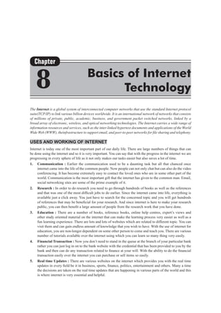 The Internet is a global system of interconnected computer networks that use the standard Internet protocol
suite(TCP/IP) to link various billion devices worldwide. It is an international network of networks that consists
of millions of private, public, academic, business, and government packet switched networks, linked by a
broad array of electronic, wireless, and optical networking technologies. The Internet carries a wide range of
information resources and services, such as the inter-linked hypertext documents and applications of the World
Wide Web (WWW), theinfrastructure to support email, and peer-to-peer networks for file sharing and telephony.
Uses and Working of Internet
Internet is today one of the most important part of our daily life. There are large numbers of things that can
be done using the internet and so it is very important. You can say that with the progress in the internet we are
progressing in every sphere of life as it not only makes our tasks easier but also saves a lot of time. 
1.	 Communication : Earlier the communication used to be a daunting task but all that chanced once
internet came into the life of the common people. Now people can not only chat but can also do the video
conferencing. It has become extremely easy to contact the loved ones who are in some other part of the
world. Communication is the most important gift that the internet has given to the common man. Email,
social networking sites are some of the prime example of it.
2.	 Research : In order to do research you need to go through hundreds of books as well as the references
and that was one of the most difficult jobs to do earlier. Since the internet came into life, everything is
available just a click away. You just have to search for the concerned topic and you will get hundreds
of references that may be beneficial for your research. And since internet is here to make your research
public, you can then benefit a large amount of people from the research work that you have done. 
3.	 Education : There are a number of books, reference books, online help centres, expert’s views and
other study oriented material on the internet that can make the learning process very easier as well as a
fun learning experience. There are lots and lots of websites which are related to different topic. You can
visit them and can gain endless amount of knowledge that you wish to have. With the use of internet for
education, you are non-longer dependent on some other person to come and teach you. There are various
number of tutorials available over the internet using which you can learn so many thing very easily.
4.	 Financial Transaction : Now you don’t need to stand in the queue at the branch of your particular bank
rather you can just log in on to the bank website with the credential that has been provided to you by the
bank and then can do any transaction related to finance at your will. With the ability to do the financial
transaction easily over the internet you can purchase or sell items so easily. 
5.	 Real time Updates : There are various websites on the internet which provides you with the real time
updates in every field be it in business, sports, finance, politics, entertainment and others. Many a time
the decisions are taken on the real time updates that are happening in various parts of the world and this
is where internet is very essential and helpful.
Chapter
8 Basics of Internet
Technology
 