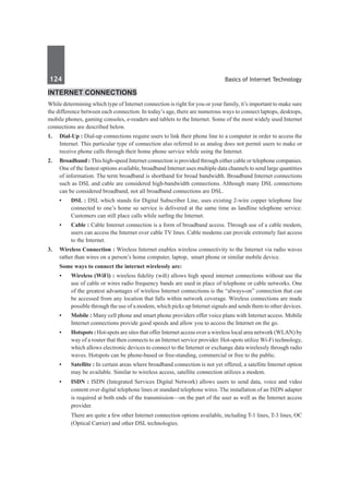 124	 Basics of Internet Technology
Internet Connections
While determining which type of Internet connection is right for you or your family, it’s important to make sure
the difference between each connection. In today’s age, there are numerous ways to connect laptops, desktops,
mobile phones, gaming consoles, e-readers and tablets to the Internet. Some of the most widely used Internet
connections are described below.
1.	 Dial-Up : Dial-up connections require users to link their phone line to a computer in order to access the
Internet. This particular type of connection also referred to as analog does not permit users to make or
receive phone calls through their home phone service while using the Internet.
2.	 Broadband : This high-speed Internet connection is provided through either cable or telephone companies.
One of the fastest options available, broadband Internet uses multiple data channels to send large quantities
of information. The term broadband is shorthand for broad bandwidth. Broadband Internet connections
such as DSL and cable are considered high-bandwidth connections. Although many DSL connections
can be considered broadband, not all broadband connections are DSL.
	 •	 DSL : DSL which stands for Digital Subscriber Line, uses existing 2-wire copper telephone line
connected to one’s home so service is delivered at the same time as landline telephone service.
Customers can still place calls while surfing the Internet.
	 •	 Cable : Cable Internet connection is a form of broadband access. Through use of a cable modem,
users can access the Internet over cable TV lines. Cable modems can provide extremely fast access
to the Internet.
3.	 Wireless Connection : Wireless Internet enables wireless connectivity to the Internet via radio waves
rather than wires on a person’s home computer, laptop, smart phone or similar mobile device.
	 Some ways to connect the internet wirelessly are:
	 •	 Wireless (WiFi) : wireless fidelity (wifi) allows high speed internet connections without use the
use of cable or wires radio frequency bands are used in place of telephone or cable networks. One
of the greatest advantages of wireless Internet connections is the “always-on” connection that can
be accessed from any location that falls within network coverage. Wireless connections are made
possible through the use of a modem, which picks up Internet signals and sends them to other devices.
	 •	 Mobile : Many cell phone and smart phone providers offer voice plans with Internet access. Mobile
Internet connections provide good speeds and allow you to access the Internet on the go.
	 •	 Hotspots : Hot-spots are sites that offer Internet access over a wireless local area network (WLAN) by
way of a router that then connects to an Internet service provider. Hot-spots utilize Wi-Fi technology,
which allows electronic devices to connect to the Internet or exchange data wirelessly through radio
waves. Hotspots can be phone-based or free-standing, commercial or free to the public.
	 •	 Satellite : In certain areas where broadband connection is not yet offered, a satellite Internet option
may be available. Similar to wireless access, satellite connection utilizes a modem.
	 •	 ISDN : ISDN (Integrated Services Digital Network) allows users to send data, voice and video
content over digital telephone lines or standard telephone wires. The installation of an ISDN adapter
is required at both ends of the transmission—on the part of the user as well as the Internet access
provider.
		 There are quite a few other Internet connection options available, including T-1 lines, T-3 lines, OC
(Optical Carrier) and other DSL technologies.
 