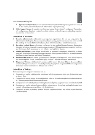 Fundamentals of Computer	 9	
•	 Spreadsheet Application : is used to maintain records and calculate expenses, profits and losses. It
is also used to perform mathematical, statistical and logical processing.
2.	 Office Support System : It is used to coordinate and manage the activities of a workgroup. The members
of a workgroup can share their work and coordinate with one another. Groupware and desktop organizers
are examples of this system.
In the Field of Medicine
1. 	 Hospital Administration : Hospital is an important organization. We can use computer for the
administration of a hospital. We can computerize the accounting, payroll and stock system of the hospital.
We can keep the record of different medicines, their distribution and use in different wards etc.
2. 	 Recording Medical History : Computer can be used to store medical history of patients. We can store
important facts about patients in computer we can keep record if his past treatment, suggested medicines
and their results. Such systems can be very effective and helpful for doctors.
3.	 Monitoring systems : Some serious patients must be monitored continuously. Monitoring is needed
especially in operation theatres and intensive care units. Many computerized device are used to monitor
the blood pressure, heartbeat and brain of the patients.
4.	 Life Support System : life support systems are used to help the disabled persons. Many devices are used
that help deaf person to hear, scientists are trying to create a device to help blind person to see.
5.	 Diagnosis of Diseases : Different software are available to store data about different diseases and their
symptoms. Diagnosis of disease is possible by entering the symptoms of a patient. Different computerized
devices are used in laboratories for different tests of blood.
In the Field of Defence
There are many uses computers in defence such as:
1.	 Computers are used to track incoming missiles and help slew weapons systems onto the incoming target
to destroy them.
2.	 Computers are used in helping the military find out where all their assets are (Situational Awareness) and
in Communications/Battle Management Systems.
3.	 Computers are used in the logistic and ordering functions of getting equipment to and around the battlefield.
4.	 Computers are used in tanks and planes and ships to target enemy forces, help run the platform and more
recently to help diagnose any problems with the platforms.
5.	 Computers are used as gateways between different computer networks and to host security functions
(crypto systems).
 