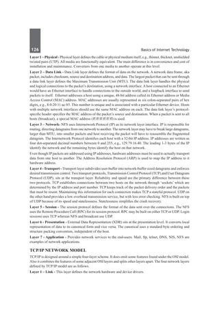 126	 Basics of Internet Technology
Layer 1 – Physical - Physical layer defines the cable or physical medium itself, e.g., thinnet, thicknet, unshielded
twisted pairs (UTP). All media are functionally equivalent. The main difference is in convenience and cost of
installation and maintenance. Converters from one media to another operate at this level.
Layer 2 – Data Link - Data Link layer defines the format of data on the network. A network data frame, aka
packet, includes checksum, source and destination address, and data. The largest packet that can be sent through
a data link layer defines the Maximum Transmission Unit (MTU). The data link layer handles the physical
and logical connections to the packet’s destination, using a network interface. A host connected to an Ethernet
would have an Ethernet interface to handle connections to the outside world, and a loopback interface to send
packets to itself. Ethernet addresses a host using a unique, 48-bit address called its Ethernet address or Media
Access Control (MAC) address. MAC addresses are usually represented as six colon-separated pairs of hex
digits, e.g., 8:0:20:11:ac:85. This number is unique and is associated with a particular Ethernet device. Hosts
with multiple network interfaces should use the same MAC address on each. The data link layer’s protocol-
specific header specifies the MAC address of the packet’s source and destination. When a packet is sent to all
hosts (broadcast), a special MAC address (ff:ff:ff:ff:ff:ff) is used.
Layer 3 – Network- NFS uses Internetwork Protocol (IP) as its network layer interface. IP is responsible for
routing, directing datagrams from one network to another. The network layer may have to break large datagrams,
larger than MTU, into smaller packets and host receiving the packet will have to reassemble the fragmented
datagram. The Internetwork Protocol identifies each host with a 32-bit IP address. IP addresses are written as
four dot-separated decimal numbers between 0 and 255, e.g., 129.79.16.40. The leading 1-3 bytes of the IP
identify the network and the remaining bytes identify the host on that network.
Even though IPpackets are addressed using IPaddresses, hardware addresses must be used to actually transport
data from one host to another. The Address Resolution Protocol (ARP) is used to map the IP address to it
hardware address.
Layer 4 - Transport - Transport layer subdivides user-buffer into network-buffer sized datagrams and enforces
desired transmission control. Two transport protocols, Transmission Control Protocol (TCP) and User Datagram
Protocol (UDP), sits at the transport layer. Reliability and speed are the primary difference between these
two protocols. TCP establishes connections between two hosts on the network through ‘sockets’ which are
determined by the IP address and port number. TCP keeps track of the packet delivery order and the packets
that must be resent. Maintaining this information for each connection makes TCP a stateful protocol. UDP on
the other hand provides a low overhead transmission service, but with less error checking. NFS is built on top
of UDP because of its speed and statelessness. Statelessness simplifies the crash recovery.
Layer 5 - Session - The session protocol defines the format of the data sent over the connections. The NFS
uses the Remote Procedure Call (RPC) for its session protocol. RPC may be built on either TCP or UDP. Login
sessions uses TCP whereas NFS and broadcast use UDP.
Layer 6 - Presentation - External Data Representation (XDR) sits at the presentation level. It converts local
representation of data to its canonical form and vice versa. The canonical uses a standard byte ordering and
structure packing convention, independent of the host.
Layer 7 - Application - Provides network services to the end-users. Mail, ftp, telnet, DNS, NIS, NFS are
examples of network applications.
TCP/IP Network Model
TCP/IP is designed around a simple four-layer scheme. It does omit some features found under the OSI model.
Also it combines the features of some adjacent OSI layers and splits other layers apart. The four network layers
defined by TCP/IP model are as follows.
Layer 1 – Link - This layer defines the network hardware and device drivers.
 